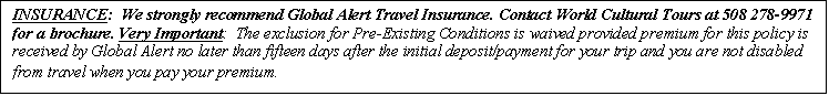 Text Box: INSURANCE:  We strongly recommend Global Alert Travel Insurance. Contact World Cultural Tours at 508 278-9971 for a brochure. Very Important:  The exclusion for Pre-Existing Conditions is waived provided premium for this policy is received by Global Alert no later than fifteen days after the initial deposit/payment for your trip and you are not disabled from travel when you pay your premium.